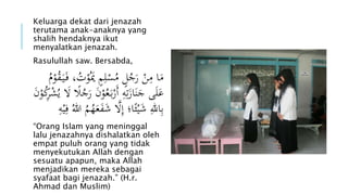 Keluarga dekat dari jenazah 
terutama anak-anaknya yang 
shalih hendaknya ikut 
menyalatkan jenazah. 
Rasulullah saw. Bersabda, 
مَا مِنْ رَجُلٍ مُسْلِمٍ يَ وْتُ، فَ يَ قُ وْمُ 
عَلَى جَنَازَتِهِ أَرْب عَُوْنَ رَجُالَ لََ يُشْرِكُوْنَ 
بِاللهِ شَيْئاا؛ إِلََ شَ فََعَهُمُ اللهُ فِيْهِ 
“Orang Islam yang meninggal 
lalu jenazahnya dishalatkan oleh 
empat puluh orang yang tidak 
menyekutukan Allah dengan 
sesuatu apapun, maka Allah 
menjadikan mereka sebagai 
syafaat bagi jenazah.” (H.r. 
Ahmad dan Muslim) 
 