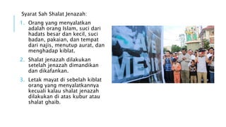 Syarat Sah Shalat Jenazah: 
1. Orang yang menyalatkan 
adalah orang Islam, suci dari 
hadats besar dan kecil, suci 
badan, pakaian, dan tempat 
dari najis, menutup aurat, dan 
menghadap kiblat. 
2. Shalat jenazah dilakukan 
setelah jenazah dimandikan 
dan dikafankan. 
3. Letak mayat di sebelah kiblat 
orang yang menyalatkannya 
kecuali kalau shalat jenazah 
dilakukan di atas kubur atau 
shalat ghaib. 
 