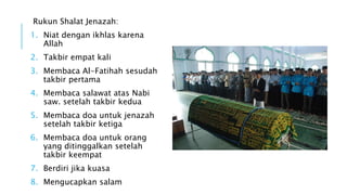 Rukun Shalat Jenazah: 
1. Niat dengan ikhlas karena 
Allah 
2. Takbir empat kali 
3. Membaca Al-Fatihah sesudah 
takbir pertama 
4. Membaca salawat atas Nabi 
saw. setelah takbir kedua 
5. Membaca doa untuk jenazah 
setelah takbir ketiga 
6. Membaca doa untuk orang 
yang ditinggalkan setelah 
takbir keempat 
7. Berdiri jika kuasa 
8. Mengucapkan salam 
 
