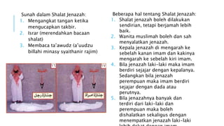 Sunah dalam Shalat Jenazah: 
1. Mengangkat tangan ketika 
mengucapkan takbir. 
2. Israr (merendahkan bacaan 
shalat) 
3. Membaca ta’awudz (a’uudzu 
billahi minasy syaithanir rajim) 
Beberapa hal tentang Shalat Jenazah: 
1. Shalat jenazah boleh dilakukan 
sendirian, tetapi berjamah lebih 
baik. 
2. Wanita muslimah boleh dan sah 
menyalatkan jenazah. 
3. Kepala jenazah di mengarah ke 
sebelah kanan imam dan kakinya 
mengarah ke sebelah kiri imam. 
4. Bila jenazah laki-laki maka imam 
berdiri sejajar dengan kepalanya. 
Sedangkan bila jenazah 
perempuan maka imam berdiri 
sejajar dengan dada atau 
perutnya. 
5. Bila jenazahnya banyak dan 
terdiri dari laki-laki dan 
perempuan maka boleh 
dishalatkan sekaligus dengan 
menempatkan jenazah laki-laki 
lebih dekat dengan imam. 
 