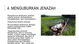 4. MENGUBURKAN JENAZAH 
Penguburan dilakukan setelah 
selesai proses memandikan, 
mengafankan, dan menyalatkan. 
Hukumnya fardhu kifayah. 
Disunnahkan dilakukan dengan 
segera sebagaimana sabda 
Rasulullah saw.: 
“Segerakanlah jenazah 
dikuburkan. Jika ia seorang 
shalih, ia akan segera mendapat 
ganjaran kebaikan, dan jika ia 
seorang yang tidak shalih, ia 
akan cepat meninggalkan 
kejelekannya dari pundak-pundak 
kalian.” (H.r. Jama’ah) 
 