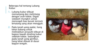 Beberapa hal tentang Lubang 
Kubur 
1. Lubang kubur dibuat 
memanjang dan melintang 
dengan arah kiblat. Digali 
sedalam mungkin untuk 
mencegah bau busuk tercium 
binatang yang akan menggali. 
2. Pada tanah yang padat, liang 
lahat (lubang untuk 
meletakkan jenazah) dibuat di 
bagian bawah dinding kubur 
sebelah kiblat. Sedangkan 
pada tanah yang gembur, 
liang lahat dibuat di dasar 
bagian tengah. 
 