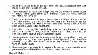1. Maha Suci Allah Yang di tangan-Nya-lah segala kerajaan, dan Dia 
Maha Kuasa atas segala sesuatu 
2. Yang menjadikan mati dan hidup, supaya Dia menguji kamu, siapa 
di antara kamu yang lebih baik amalnya. Dan Dia Maha Perkasa 
lagi Maha Pengampun 
3. Yang telah menciptakan tujuh langit berlapis-lapis. Kamu sekali-kali 
tidak melihat pada ciptaan Tuhan Yang Maha Pemurah sesuatu 
yang tidak seimbang. Maka lihatlah berulang-ulang, adakah kamu 
lihat sesuatu yang tidak seimbang 
4. Kemudian pandanglah sekali lagi niscaya penglihatanmu akan 
kembali kepadamu dengan tidak menemukan sesuatu cacat dan 
penglihatanmu itupun dalam keadaan payah 
5. Sesungguhnya Kami telah menghiasi langit yang dekat dengan 
bintang-bintang, dan Kami jadikan bintang-bintang itu alat-alat 
pelempar syaitan, dan Kami sediakan bagi mereka siksa neraka 
yang menyala-nyala 
6. Dan orang-orang yang kafir kepada Tuhannya, memperoleh azab 
Jahannam. Dan itulah seburuk-buruk tempat kembali 
(Q.s. Al-Mulk: 1-6) 
 