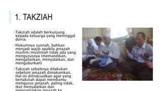 1. TAKZIAH 
•Takziah adalah berkunjung 
kepada keluarga yang meninggal 
dunia. 
•Hukumnya sunnah, bahkan 
menjadi wajib apabila jenazah 
muslim/muslimah tidak ada yang 
mengurusnya (memandikan, 
mengafankan, menyalatkan, dan 
menguburkan) 
•Takziah sebaiknya dilakukan 
sebelum jenazah dimakamkan. 
Hal ini dimaksudkan agar yang 
bertakziah dapat membantu 
mengurus jenazah. paling tidak, 
ikut menyalatkan dan 
mengantarkan jenazah ke 
 