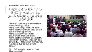 Rasulullah saw. bersabda, 
مَنْ شَهِدَ الَْْنَازَةَ حَتَّ يُصَل يَ عَ لَيْ هَا فَ لَهُ 
قِيْ رَا ط . وَمَنْ شَهِدَهَا حَتَّ تُدْفَنَ فَ لَهُ 
قِيْ رَاطَانِ . قِيْلَ : وَمَا ا لْقِيْ رَاطَانِ؟ قَالَ : مِثْلُ 
الَْْبَ لَيِْْ الْعَظِيْمَ يِْْ . 
“Barangsiapa yang menyaksikan 
jenazah hingga ikut 
menyalatkannya maka ia akan 
mendapatkan pahala satu qirath 
dan barangsiapa yang 
menyaksikannya sampai 
dikuburkan maka ia akan 
mendapatkan pahala dua qirath.” 
Rasulullah ditanya, “Apakah dua 
qirath itu?” Rasulullah menjawab, 
“Laksana dua gunung yang 
besar.” 
(H.r. Bukhari dan Muslim dari 
Abu Hurairah) 
 