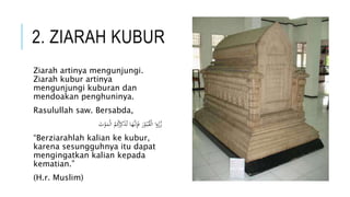 2. ZIARAH KUBUR 
Ziarah artinya mengunjungi. 
Ziarah kubur artinya 
mengunjungi kuburan dan 
mendoakan penghuninya. 
Rasulullah saw. Bersabda, 
زُرُوا الْقُبُ وْرَ فَإِن هََا تُذَكِرُكُمُ ا لْمَوْتَ 
“Berziarahlah kalian ke kubur, 
karena sesungguhnya itu dapat 
mengingatkan kalian kepada 
kematian.” 
(H.r. Muslim) 
 