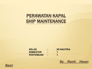 PERAWATAN KAPAL
SHIP MAINTENANCE
By Ramli Hasan
Basri
KELAS : XII NAUTIKA
SEMESTER : 1
PERTEMUAN : 1
 