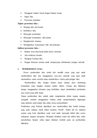  Mengganti balutan basah dengan balutan kering
 Irigasi luka
 Perawatan dekubitus
Tujuan perawatan luka :
 Menjaga luka dari trauma
 Imobilisasi luka
 Mencegah perdarahan
 Mencegah kontaminasi oleh kuman
 Mengabsorbsi drainase
 Meningkatkan kenyamanan fisik dan psikologi
Indikasi perawatan luka :
 Balutan kotor dan basah akibat factor eksternal
 Ada rembesan eksudat
 Mengkaji keadaan luka
 Dengan frekuensi tertentu untuk mempercepat debridement jaringan nekrotik
1. PEMBERSIHAN LUKA
Proses pembersihan luka terdiri dari memilih cairan yang epat untuk
membersihkan luka dan menggunakan cara-cara mekanik yang tepat untuk
memasukkan cairan tersebut tanpa menimbulkan cedera pada jaringan luka.
Membersihkan luka dengan lembut tetapi mantap akan membuang
kontaminan yang mungkin menjadi sumber infeksi. Namun, jika dilakukan
dengan menggunakan kekuatan yang berlebihan, dapat menimbulkan perdarahan
atau cedera yang lebih lanjut.
Tujuan pembersihan luka adalah untuk mengeluarkan debris organic maupun
anorganik sebelum menggunakan balutan untuk mempertahankan lingkungan
yang optimum pada tempat luka untuk proses penyembuhan
Pendekatan yang berbeda diperlukan saat membersihkan luka bedah tertutup,
yang pada mulanya masih dalam keadaan “bersih”. Dalam hal ini, tindakan
asepsis yang ketat diperlukan sejak awal untuk mencegah infeksi luka secara
endogenus maupun eksogenus. Meskipun demikian, kalau ada infeksi luka, maka
penyebabnya hamper selalu dapat ditelusuri kembali pada sat pembedahan
dilakukan.
 