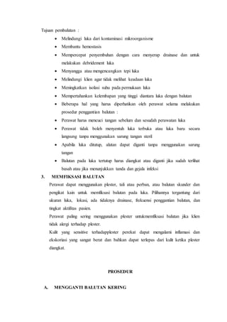 Tujuan pembalutan :
 Melindungi luka dari kontaminasi mikroorganisme
 Membantu hemostasis
 Mempercepat penyembuhan dengan cara menyerap drainase dan untuk
melakukan debridement luka
 Menyangga atau mengencangkan tepi luka
 Melindungi klien agar tidak melihat keadaan luka
 Meningkatkan isolasi suhu pada permukaan luka
 Mempertahankan kelembapan yang tinggi diantara luka dengan balutan
 Beberapa hal yang harus diperhatikan oleh perawat selama melakukan
prosedur penggantian balutan :
 Perawat harus mencuci tangan sebelum dan sesudah perawatan luka
 Perawat tidak boleh menyentuh luka terbuka atau luka baru secara
langsung tanpa menggunakan sarung tangan steril
 Apabila luka ditutup, alutan dapat diganti tanpa menggunakan sarung
tangan
 Balutan pada luka tertutup harus diangkat atau diganti jika sudah terlihat
basah atau jika menunjukkan tanda dan gejala infeksi
3. MEMFIKSASI BALUTAN
Perawat dapat menggunakan plester, tali atau perban, atau balutan skunder dan
pengikat kain untuk memfiksasi balutan pada luka. Pilihannya tergantung dari
ukuran luka, lokasi, ada tidaknya drainase, frekuensi penggantian balutan, dan
tingkat aktifitas pasien.
Perawat paling sering menggunakan plester untukmemfiksasi balutan jika klien
tidak alergi terhadap plester.
Kulit yang sensitive terhadapplester perekat dapat mengalami inflamasi dan
ekskoriasi yang sangat berat dan bahkan dapat terlepas dari kulit ketika plester
diangkat.
PROSEDUR
A. MENGGANTI BALUTAN KERING
 