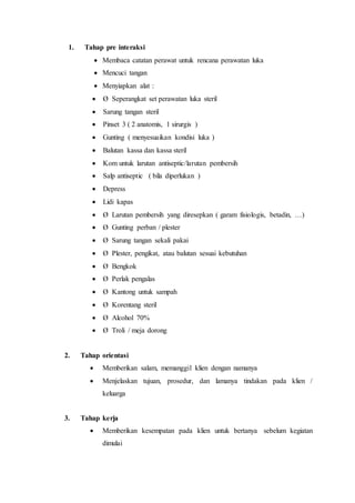 1. Tahap pre interaksi
 Membaca catatan perawat untuk rencana perawatan luka
 Mencuci tangan
 Menyiapkan alat :
 Ø Seperangkat set perawatan luka steril
 Sarung tangan steril
 Pinset 3 ( 2 anatomis, 1 sirurgis )
 Gunting ( menyesuaikan kondisi luka )
 Balutan kassa dan kassa steril
 Kom untuk larutan antiseptic/larutan pembersih
 Salp antiseptic ( bila diperlukan )
 Depress
 Lidi kapas
 Ø Larutan pembersih yang diresepkan ( garam fisiologis, betadin, …)
 Ø Gunting perban / plester
 Ø Sarung tangan sekali pakai
 Ø Plester, pengikat, atau balutan sesuai kebutuhan
 Ø Bengkok
 Ø Perlak pengalas
 Ø Kantong untuk sampah
 Ø Korentang steril
 Ø Alcohol 70%
 Ø Troli / meja dorong
2. Tahap orientasi
 Memberikan salam, memanggil klien dengan namanya
 Menjelaskan tujuan, prosedur, dan lamanya tindakan pada klien /
keluarga
3. Tahap kerja
 Memberikan kesempatan pada klien untuk bertanya sebelum kegiatan
dimulai
 