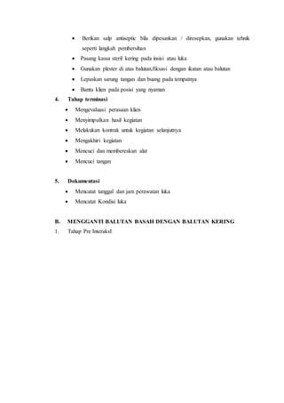  Berikan salp antiseptic bila dipesankan / diresepkan, gunakan tehnik
seperti langkah pembersihan
 Pasang kassa steril kering pada insisi atau luka
 Gunakan plester di atas balutan,fiksasi dengan ikatan atau balutan
 Lepaskan sarung tangan dan buang pada tempatnya
 Bantu klien pada posisi yang nyaman
4. Tahap terminasi
 Mengevaluasi perasaan klien
 Menyimpulkan hasil kegiatan
 Melakukan kontrak untuk kegiatan selanjutnya
 Mengakhiri kegiatan
 Mencuci dan membereskan alat
 Mencuci tangan
5. Dokumentasi
 Mencatat tanggal dan jam perawatan luka
 Mencatat Kondisi luka
B. MENGGANTI BALUTAN BASAH DENGAN BALUTAN KERING
1. Tahap Pre InteraksI
 
