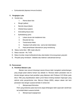 • Corticosteroids (depress immune function)
V. Pengkajian Luka
A. Kondisi luka
1. Warna dasar luka
• Slough (yellow)
• Necrotic tissue (black)
• Infected tissue (green)
• Granulating tissue (red)
• Epithelialising (pink)
2. Lokasi ukuran dan kedalaman luka
3. Eksudat dan bau
4. Tanda-tanda infeksi
5. Keadaan kulit sekitar luka : warna dan kelembaban
6. Hasil pemeriksaan laboratorium yang mendukung
B. Status nutrisi klien : BMI, kadar albumin
C. Status vascular : Hb, TcO2
D. Status imunitas: terapi kortikosteroid atau obat-obatan immunosupresan yang lain
E. Penyakit yang mendasari : diabetes atau kelainan vaskularisasi lainnya
VI. Perencanaan
A. Pemilihan Balutan Luka
Balutan luka (wound dressings) secara khusus telah mengalami perkembangan
yang sangat pesat selama hampir dua dekade ini. Revolusi dalam perawatan luka ini
dimulai dengan adanya hasil penelitian yang dilakukan oleh Professor G.D Winter pada
tahun 1962 yang dipublikasikan dalam jurnal Nature tentang keadaan lingkungan yang
optimal untuk penyembuhan luka. Menurut Gitarja (2002), adapun alasan dari teori
perawatan luka dengan suasana lembab ini antara lain:
1. Mempercepat fibrinolisis
Fibrin yang terbentuk pada luka kronis dapat dihilangkan lebih cepat oleh netrofil dan
sel endotel dalam suasana lembab.
2. Mempercepat angiogenesis
 