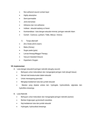 • Non-adherent wound contact layer
• Highly absorptive
• Semi-permeable
• Jenis bervariasi
• Adhesive dan non-adhesive
• Indikasi : eksudat sedang s.d berat
• Kontraindikasi : luka dengan eksudat minimal, jaringan nekrotik hitam
• Contoh : Cutinova, Lyofoam, Tielle, Allevyn, Versiva
5. Terapi alternatif
• Zinc Oxide (ZnO cream)
• Madu (Honey)
• Sugar paste (gula)
• Larvae therapy/Maggot Therapy
• Vacuum Assisted Closure
• Hyperbaric Oxygen
VII. Implementasi
A. Luka dengan eksudat & jaringan nekrotik (sloughy wound)
• Bertujuan untuk melunakkan dan mengangkat jaringan mati (slough tissue)
• Sel-sel mati terakumulasi dalam eksudat
• Untuk merangsang granulasi
• Mengkaji kedalaman luka dan jumlah eksudat
• Balutan yang dipakai antara lain: hydrogels, hydrocolloids, alginates dan
hydrofibre dressings
B. Luka Nekrotik
• Bertujuan untuk melunakan dan mengangkat jaringan nekrotik (eschar)
• Berikan lingkungan yg kondusif u/autolisis
• Kaji kedalaman luka dan jumlah eksudat
• Hydrogels, hydrocolloid dressings
 