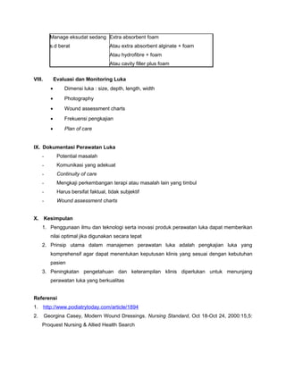 Manage eksudat sedang
s.d berat
Extra absorbent foam
Atau extra absorbent alginate + foam
Atau hydrofibre + foam
Atau cavity filler plus foam
VIII. Evaluasi dan Monitoring Luka
• Dimensi luka : size, depth, length, width
• Photography
• Wound assessment charts
• Frekuensi pengkajian
• Plan of care
IX. Dokumentasi Perawatan Luka
- Potential masalah
- Komunikasi yang adekuat
- Continuity of care
- Mengkaji perkembangan terapi atau masalah lain yang timbul
- Harus bersifat faktual, tidak subjektif
- Wound assessment charts
X. Kesimpulan
1. Penggunaan ilmu dan teknologi serta inovasi produk perawatan luka dapat memberikan
nilai optimal jika digunakan secara tepat
2. Prinsip utama dalam manajemen perawatan luka adalah pengkajian luka yang
komprehensif agar dapat menentukan keputusan klinis yang sesuai dengan kebutuhan
pasien
3. Peningkatan pengetahuan dan keterampilan klinis diperlukan untuk menunjang
perawatan luka yang berkualitas
Referensi
1. http://www.podiatrytoday.com/article/1894
2. Georgina Casey, Modern Wound Dressings. Nursing Standard, Oct 18-Oct 24, 2000:15,5:
Proquest Nursing & Allied Health Search
 