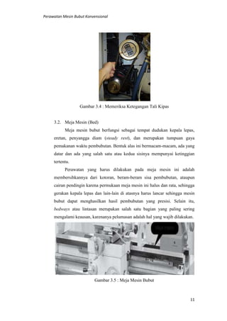 Perawatan Mesin Bubut Konvensional
11
Gambar 3.4 : Memeriksa Ketegangan Tali Kipas
3.2. Meja Mesin (Bed)
Meja mesin bubut berfungsi sebagai tempat dudukan kepala lepas,
eretan, penyangga diam (steady rest), dan merupakan tumpuan gaya
pemakanan waktu pembubutan. Bentuk alas ini bermacam-macam, ada yang
datar dan ada yang salah satu atau kedua sisinya mempunyai ketinggian
tertentu.
Perawatan yang harus dilakukan pada meja mesin ini adalah
membersihkannya dari kotoran, beram-beram sisa pembubutan, ataupun
cairan pendingin karena permukaan meja mesin ini halus dan rata, sehingga
gerakan kepala lepas dan lain-lain di atasnya harus lancar sehingga mesin
bubut dapat menghasilkan hasil pembubutan yang presisi. Selain itu,
bedways atau lintasan merupakan salah satu bagian yang paling sering
mengalami keausan, karenanya pelumasan adalah hal yang wajib dilakukan.
Gambar 3.5 : Meja Mesin Bubut
 