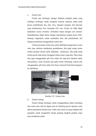 Perawatan Mesin Bubut Konvensional
14
a. Eretan Atas
Eretan atas berfungsi sebagai dudukan penjepit pahat yang
sekaligus berfungsi untuk mengatur besaran majunya pahat pada
proses pembubutan ulir, alur, tirus, champer (pingul), dan lain-lain
yang ketelitiannya bisa mencapai 0,01 mm. Eretan ini tidak dapat
dijalankan secara otomatis, melainkan hanya dengan cara manual.
Kedudukannya dapat diatur dengan memutarnya sampai posisi 360°,
biasanya digunakan untuk membubut tirus dan pembubutan ulir
dengan pemakanan menggunakan eretan atas.
Untuk perawatan eretan atas, perlu dilakukan pengecekan secara
rutin atau sebelum melakukan pembubutan, jika pada setiap eretan
timbul gesekan berarti perlu dilakukan pelumasan. Jika pada tutup
eretan pecah maka harus mengganti tutup eratan yang baru. Jika eretan
atas juga menggunakan gib tirus maka hal yang kita lakukan untuk
menyetelnya, sama menyetel gib pada eretan melintang, namun jika
menggunakan gib lurus maka kita harus menyetel baut-baut pengunci
di sebelahnya.
Gambar 3.8 : Eretan Atas
b. Eretan Lintang
Eretan lintang berfungsi untuk menggerakkan pahat melintang
alas mesin atau arah ke depan atau ke belakang posisi operator yaitu
dalam pemakanan benda kerja. Pada roda eretan ini juga terdapat dial
pengukur untuk mengetahui berapa panjang langkah gerakan maju
atau mundurnya pahat.
 