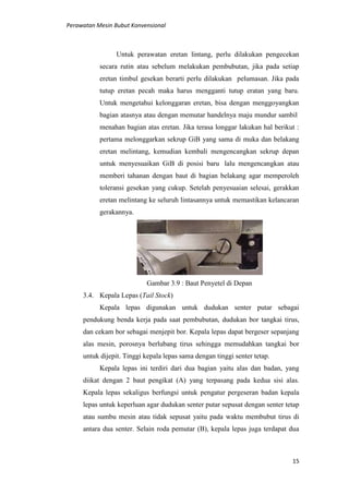 Perawatan Mesin Bubut Konvensional
15
Untuk perawatan eretan lintang, perlu dilakukan pengecekan
secara rutin atau sebelum melakukan pembubutan, jika pada setiap
eretan timbul gesekan berarti perlu dilakukan pelumasan. Jika pada
tutup eretan pecah maka harus mengganti tutup eratan yang baru.
Untuk mengetahui kelonggaran eretan, bisa dengan menggoyangkan
bagian atasnya atau dengan memutar handelnya maju mundur sambil
menahan bagian atas eretan. Jika terasa longgar lakukan hal berikut :
pertama melonggarkan sekrup GiB yang sama di muka dan belakang
eretan melintang, kemudian kembali mengencangkan sekrup depan
untuk menyesuaikan GiB di posisi baru lalu mengencangkan atau
memberi tahanan dengan baut di bagian belakang agar memperoleh
toleransi gesekan yang cukup. Setelah penyesuaian selesai, gerakkan
eretan melintang ke seluruh lintasannya untuk memastikan kelancaran
gerakannya.
Gambar 3.9 : Baut Penyetel di Depan
3.4. Kepala Lepas (Tail Stock)
Kepala lepas digunakan untuk dudukan senter putar sebagai
pendukung benda kerja pada saat pembubutan, dudukan bor tangkai tirus,
dan cekam bor sebagai menjepit bor. Kepala lepas dapat bergeser sepanjang
alas mesin, porosnya berlubang tirus sehingga memudahkan tangkai bor
untuk dijepit. Tinggi kepala lepas sama dengan tinggi senter tetap.
Kepala lepas ini terdiri dari dua bagian yaitu alas dan badan, yang
diikat dengan 2 baut pengikat (A) yang terpasang pada kedua sisi alas.
Kepala lepas sekaligus berfungsi untuk pengatur pergeseran badan kepala
lepas untuk keperluan agar dudukan senter putar sepusat dengan senter tetap
atau sumbu mesin atau tidak sepusat yaitu pada waktu membubut tirus di
antara dua senter. Selain roda pemutar (B), kepala lepas juga terdapat dua
 