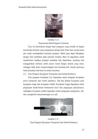 Perawatan Mesin Bubut Konvensional
17
Gambar 3.12 :
Penyesuaian Baut Pengunci Tailstock
Tuas ini disesuaikan dengan baut mengunci yang terletak di bagian
bawah plat tailstock yang menjepitnya dengan bed. Putar baut searah jarum
jam untuk meningkatkan kekuatan penjepit. Bubut juga dapat dilengkapi
dengan baut tambahan pada tailstock tersebut. Baut ini digunakan untuk
memberikan tindakan penjepit tambahan bila diperlukan, misalnya bila
menggunakan tailstock untuk proses masal dengan ukuran yang sama,
sehingga tidak perlu mengencangkan tuas berulang kali, karena posisinya
telah dimatikan oleh baut ini untuk sementara.
3.5. Tuas Pengatur Kecepatan Transporter dan Sumbu Pembawa
Tuas pengatur kecepatan (A), digunakan untuk mengatur kecepatan
poros transporter dan sumbu pembawa. Ada dua pilihan kecepatan yaitu
kecepatan tinggi dan kecepatan rendah. Kecepatan tinggi digunakan untuk
pengerjaan benda-benda berdiameter kecil dan pengerjaan penyelesaian,
sedangkan kecepatan rendah digunakan untuk pengerjaan pengasaran, ulir,
alur, mengkartel, dan pemotongan (cut off).
Gambar 3.13 :
Tuas Pengatur Kecepatan Transporter dan Sumbu Pembawa
 