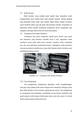 Perawatan Mesin Bubut Konvensional
19
3.8. Roda Pemutar
Roda pemutar yang terdapat pada kepala lepas digunakan untuk
menggerakkan poros kepala lepas maju ataupun mundur. Berapa panjang
yang ditempuh ketika maju atau mundur dapat diukur dengan membaca
cincin berskala (dial) yang ada pada roda pemutar tersebut. Pergerakan ini
diperlukan ketika hendak melakukan pengeboran untuk mengetahui atau
mengukur seberapa dalam mata bor harus dimasukkan.
3.9. Transporter dan Sumbu Pembawa
Transporter atau poros transporter adalah poros berulir segi empat
atau trapesium yang biasanya memiliki kisar 6 mm, digunakan untuk
membawa eretan pada waktu kerja otomatis, misalnya waktu membubut
ulir, alur, atau pekerjaan pembubutan lainnya. Sedangkan sumbu pembawa
atau poros pembawa adalah poros yang selalu berputar untuk membawa atau
mendukung jalannya eretan.
Gambar 3.16 : Transporter dan Sumbu Pembawa
3.10. Tuas Penghubung
Tuas penghubung sebagaimana digunakan untuk menghubungkan
roda gigi yang terdapat pada eretan dengan poros transpoter sehingga eretan
akan dapat berjalan secara otomatis sepanjang alas mesin. Tuas penghubung
ini mempunyai dua kedudukan. Kedudukan di atas berarti membalik arah
gerak putaran (arah putaran berlawanan jarum jam) dan posisi ke bawah
berarti gerak putaran searah jarum jam.
Sumbu transporter
Sumbu pembawa
 