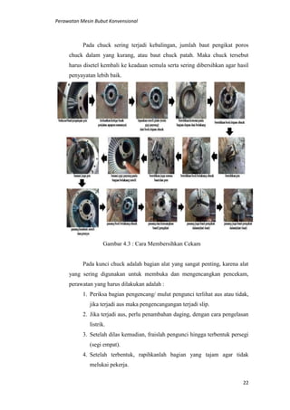 Perawatan Mesin Bubut Konvensional
22
Pada chuck sering terjadi kebalingan, jumlah baut pengikat poros
chuck dalam yang kurang, atau baut chuck patah. Maka chuck tersebut
harus disetel kembali ke keadaan semula serta sering dibersihkan agar hasil
penyayatan lebih baik.
Gambar 4.3 : Cara Membersihkan Cekam
Pada kunci chuck adalah bagian alat yang sangat penting, karena alat
yang sering digunakan untuk membuka dan mengencangkan pencekam,
perawatan yang harus dilakukan adalah :
1. Periksa bagian pengencang/ mulut pengunci terlihat aus atau tidak,
jika terjadi aus maka pengencangangan terjadi slip.
2. Jika terjadi aus, perlu penambahan daging, dengan cara pengelasan
listrik.
3. Setelah dilas kemudian, fraislah pengunci hingga terbentuk persegi
(segi empat).
4. Setelah terbentuk, rapihkanlah bagian yang tajam agar tidak
melukai pekerja.
 