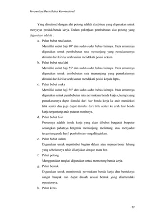 Perawatan Mesin Bubut Konvensional
27
Yang dimaksud dengan alat potong adalah alat/pisau yang digunakan untuk
menyayat produk/benda kerja. Dalam pekerjaan pembubutan alat potong yang
digunakan adalah :
a. Pahat bubut rata kanan.
Memiliki sudut baji 80º dan sudut-sudut bebas lainnya. Pada umumnya
digunakan untuk pembubutan rata memanjang yang pemakanannya
dimulai dari kiri ke arah kanan mendekati posisi cekam.
b. Pahat bubut rata kiri
Memiliki sudut baji 55º dan sudut-sudut bebas lainnya. Pada umumnya
digunakan untuk pembubutan rata memanjang yang pemakaiannya
dimulai dari kiri ke arah kanan mendekati posisi kepala lepas,
c. Pahat bubut muka
Memiliki sudut baji 55° dan sudut-sudut bebas lainnya. Pada umumnya
digunakan untuk pembubutan rata permukaan benda kerja (facing) yang
pemakanannya dapat dimulai dari luar benda kerja ke arah mendekati
titik senter dan juga dapat dimulai dari titik senter ke arah luar benda
kerja tergantung arah putaran mesinnya.
d. Pahat bubut luar
Prosesnya adalah benda kerja yang akan dibubut bergerak berputar
sedangkan pahatnya bergerak memanjang, melintang, atau menyudut
tergantung pada hasil pembubutan yang diinginkan.
e. Pahat bubut dalam
Digunakan untuk membubut bagian dalam atau memperbesar lubang
yang sebelumnya telah dikerjakan dengan mata bor.
f. Pahat potong
Menggunakan tangkai digunakan untuk memotong benda kerja.
g. Pahat bentuk
Digunakan untuk membentuk permukaan benda kerja dan bentuknya
sangat banyak dan dapat diasah sesuai bentuk yang dikehendaki
operatornya.
h. Pahat keras
 