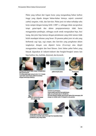 Perawatan Mesin Bubut Konvensional
28
Pahat yang terbuat dari logam keras yang mengandung bahan karbon
tinggi yang dipadu dengan bahan-bahan lainnya, seperti cemented
carbid, tungsten, wide, dan lain-lain. Pahat jenis ini tahan terhadap suhu
kerja sampai dengan kurang lebih 1.000° c, sehingga tahan aus/gesekan
tetapi getas/rapuh dan dalam pengoperasiannya tidak harus
menggunakan pendingin, sehingga cocok untuk mengerjakan baja, besi
tuang, dan jenis baja lainnya dengan pemakanan yang tebal namun tidak
boleh mendapat tekanan yang besar. Di pasaran pahat jenis ini ada yang
berbentuk segi tiga, segi empat, dan lain-lain yang pengikatan dalam
tangkainya dengan cara dipateri keras (brassing) atau dijepit
menggunakan tangkai dan baut khusus. Jenis bahan pahat bubut yang
banyak digunakan di industri-industri dan bengkel-bengkel antara lain
baja karbon, hss, karbida, diamond, dan keramik.
 
