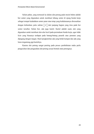 Perawatan Mesin Bubut Konvensional
29
Selain pahat, yang termasuk ke dalam alat potong pada mesin bubut adalah
bor senter yang digunakan untuk membuat lubang senter di ujung benda kerja
sebagai tempat kedudukan senter putar atau tetap yang kedalamannya disesuaikan
dengan kebutuhan yaitu sekitar dari panjang bagian yang tirus pada bor
senter tersebut. Selain bor, ada juga kartel. Kartel adalah suatu alat yang
digunakan untuk membuat alur-alur kecil pada permukaan benda kerja, agar tidak
licin yang biasanya terdapat pada batang-batang penarik atau pemutar yang
dipegang dengan tangan. Hasil pengkartelan ada yang belah ketupat dan ada yang
lurus tergantung gigi kartelnya.
Karena alat potong sangat penting pada proses pembubutan maka perlu
pengecekan dan pengasahan alat potong sesuai bentuk mata potongnya.
 