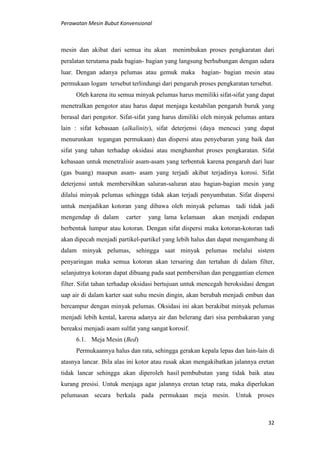 Perawatan Mesin Bubut Konvensional
32
mesin dan akibat dari semua itu akan menimbukan proses pengkaratan dari
peralatan terutama pada bagian- bagian yang langsung berhubungan dengan udara
luar. Dengan adanya pelumas atau gemuk maka bagian- bagian mesin atau
permukaan logam tersebut terlindungi dari pengaruh proses pengkaratan tersebut.
Oleh karena itu semua minyak pelumas harus memiliki sifat-sifat yang dapat
menetralkan pengotor atau harus dapat menjaga kestabilan pengaruh buruk yang
berasal dari pengotor. Sifat-sifat yang harus dimiliki oleh minyak pelumas antara
lain : sifat kebasaan (alkalinity), sifat deterjensi (daya mencuci yang dapat
menurunkan tegangan permukaan) dan dispersi atau penyebaran yang baik dan
sifat yang tahan terhadap oksidasi atau menghambat proses pengkaratan. Sifat
kebasaan untuk menetralisir asam-asam yang terbentuk karena pengaruh dari luar
(gas buang) maupun asam- asam yang terjadi akibat terjadinya korosi. Sifat
deterjensi untuk membersihkan saluran-saluran atau bagian-bagian mesin yang
dilalui minyak pelumas sehingga tidak akan terjadi penyumbatan. Sifat dispersi
untuk menjadikan kotoran yang dibawa oleh minyak pelumas tadi tidak jadi
mengendap di dalam carter yang lama kelamaan akan menjadi endapan
berbentuk lumpur atau kotoran. Dengan sifat dispersi maka kotoran-kotoran tadi
akan dipecah menjadi partikel-partikel yang lebih halus dan dapat mengambang di
dalam minyak pelumas, sehingga saat minyak pelumas melalui sistem
penyaringan maka semua kotoran akan tersaring dan tertahan di dalam filter,
selanjutnya kotoran dapat dibuang pada saat pembersihan dan penggantian elemen
filter. Sifat tahan terhadap oksidasi bertujuan untuk mencegah beroksidasi dengan
uap air di dalam karter saat suhu mesin dingin, akan berubah menjadi embun dan
bercampur dengan minyak pelumas. Oksidasi ini akan berakibat minyak pelumas
menjadi lebih kental, karena adanya air dan belerang dari sisa pembakaran yang
bereaksi menjadi asam sulfat yang sangat korosif.
6.1. Meja Mesin (Bed)
Permukaannya halus dan rata, sehingga gerakan kepala lepas dan lain-lain di
atasnya lancar. Bila alas ini kotor atau rusak akan mengakibatkan jalannya eretan
tidak lancar sehingga akan diperoleh hasil pembubutan yang tidak baik atau
kurang presisi. Untuk menjaga agar jalannya eretan tetap rata, maka diperlukan
pelumasan secara berkala pada permukaan meja mesin. Untuk proses
 