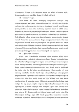 Perawatan Mesin Bubut Konvensional
33
pelumasannya dengan teknik pelumasan siram atau teknik pelumasan semir,
dengan cara disemprot atau dikus dengan oli pelapis anti karat.
6.2. Eretan (Carriage)
Eretan terdiri atas eretan memanjang (longitudinal carriage) yang
bergerak sepanjang alas mesin, eretan melintang (cross carriage) yang bergerak
melintang alas mesin, dan eretan atas (top carriage) yang bergerak sesuai dengan
posisi penyetelan di atas eretan melintang. Kegunaan eretan ini adalah untuk
memberikan pemakanan yang besarnya dapat diatur menurut kehendak operator
yang dapat terukur dengan ketelitian tertentu yang terdapat pada roda pemutarnya.
Perlu diketahui bahwa semua eretan dapat dijalankan secara otomatis ataupun
manual. Pada eretan teknik pelumasan dengan cara pelumasan teknik tekan atau
dengan sistem hidrolik pada tuas pemompa oli atau pelumas kesela-sela antara
meja dengan eretan. Mengapa digunakan sistem pelumasan seperti ini, agar proses
pelumasan lebih cepat, praktis,dan dapat menjangkau bagian yang sempit seperti
poros transportir penggerak maju mundur eretan pada saat digunakan.
6.3. Kepala Lepas (Tail Stock)
Kepala lepas sebagaimana digunakan untuk dudukan senter putar
sebagai pendukung benda kerja pada saat pembubutan, dudukan bor tangkai tirus,
dan cekam bor sebagai menjepit bor. Kepala lepas dapat bergeser sepanjang alas
mesin, porosnya berlubang tirus sehingga memudahkan tangkai bor untuk dijepit.
Tinggi kepala lepas sama dengan tinggi senter tetap. Kepala lepas ini terdiri dari
dua bagian yaitu alas dan badan, yang diikat dengan 2 baut pengikat (A) yang
terpasang pada kedua sisi alas. Kepala lepas sekaligus berfungsi untuk pengatur
pergeseran badan kepala lepas untuk keperluan agar dudukan senter putar sepusat
dengan senter tetap atau sumbu mesin atau tidak sepusat yaitu pada waktu
membubut tirus di antara dua senter. Selain roda pemutar (B), kepala lepas juga
terdapat dua lagi lengan pengikat yang satu (C) dihubungkan dengan alas yang
dipasang mur, di mana fungsinya untuk mengikat kepala lepas terhadap alas
mesin agar tidak terjadi pergerakan kepala lepas dari kedudukannya. Sedangkan
yang satunya (D) dipasang pada sisi tabung luncur/rumah senter putar, bila
dikencangkan berfungsi agar tidak terjadi pergerakan longitudinal sewaktu
membubut. Pada sistem pelumasan pada tail stok menggunakan sistem pelumasan
 