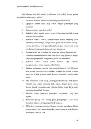 Perawatan Mesin Bubut Konvensional
36
Ada beberapa instruksi standar keselamatan kerja terkait dengan proses
pembubutan, di antaranya adalah :
1. Baca dulu instruksi manual sebelum mengoperasikan mesin.
2. Upayakan tempat kerja tetap bersih dengan penerangan yang
memadai.
3. Semua peralatan harus digrounded.
4. Yakinkan bahwa kondisi sumber tenaga berfungsi dengan baik, semua
indikator berfungsi baik.
5. Yakinkan bahwa kondisi elemen-elemen mesin terpasang pada
tempatnya dan berfungsi sebagai unsur gerak mekanis untuk masing-
masing keperluan, misal perangkat/perlengkapan (attachment) untuk
pembubutan konis, pembubutan ulir, dan sebagainya.
6. Gunakan selalu alat pelindung diri setiap saat bekerja dengan mesin.
7. Hindari pengoperasian mesin pada lingkungan yang berbahaya, seperti
lingkunganyang banyak mengandung bahan mudah terbakar.
8. Yakinkan bahwa switch dalam keadaan OFF sebelum
menghubungkan mesin dengan sumber listrik.
9. Lakukan pemanasan (running maintenance) selama ± 5 s/d 10 menit,
agar semua komponen menyesuaikan gerakan dan semua pelumas
yang ada di bak pelumas sudah beredar melumasi elemen-elemen
mesin.
10. Jika pemanasan sudah cukup, pasang/jepit benda kerja pada ragum
(chuck) yang sudah terpasang pada mesin, dengan posisi sesuai
dengan bentuk pengerjaan, dan yakinkan bahwa benda kerja sudah
terpasang dengan baik dan kuat.
11. Memilih elemen perangkat pengerjaan (attachment) yang akan
dipakai.
12. Kemudian pasang alat potong pada pemegangnya (tool post),
kemudian lakukan setting dengan benda kerjanya.
13. Melakukan proses pemotongan, dengan mengatur pemakanan (feed),
putaran mesin (rpm) sesuai dengan kecepatan potong, serta kedalaman
pemakanan (depth of cut).
 