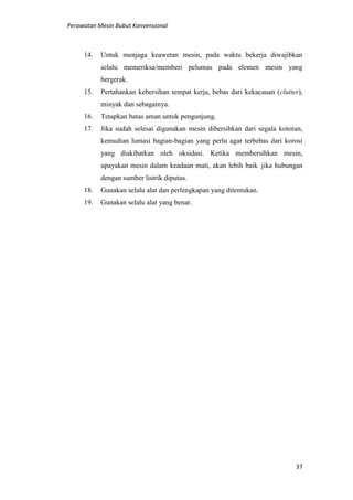 Perawatan Mesin Bubut Konvensional
37
14. Untuk menjaga keawetan mesin, pada waktu bekerja diwajibkan
selalu memeriksa/memberi pelumas pada elemen mesin yang
bergerak.
15. Pertahankan kebersihan tempat kerja, bebas dari kekacauan (clutter),
minyak dan sebagainya.
16. Tetapkan batas aman untuk pengunjung.
17. Jika sudah selesai digunakan mesin dibersihkan dari segala kotoran,
kemudian lumasi bagian-bagian yang perlu agar terbebas dari korosi
yang diakibatkan oleh oksidasi. Ketika membersihkan mesin,
upayakan mesin dalam keadaan mati, akan lebih baik jika hubungan
dengan sumber listrik diputus.
18. Gunakan selalu alat dan perlengkapan yang ditentukan.
19. Gunakan selalu alat yang benar.
 