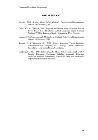 Perawatan Mesin Bubut Konvensional
38
DAFTAR RUJUKAN
Anonim. 2011. Belajar Mesin Bubut. (Online). (http://an-tika.blogspot.com).
Diakses 25 November 2013.
Catur, A.S. & Djunaidi. 2008. Kegiatan Pelumasan pada Peralatan Reaktor
Serba Guna G.A. Siwabessy. Artikel disajikan dalam Seminar
Nasional IV SDM Teknologi Nuklir, Yogyakarta, 25-26 Agustus.
Januari. 2010. Perawatan pada Mesin Bubut. (Online). (http://4.bp.blogspot.com).
Diakses 25 November 2013.
Sukardi, T. & Wijanarka, B.S. 2012. Materi Bimbingan Teknis Pengelola
Laboratorium/Juru Bengkel SMK Bidang Teknik Pemesinan.
Yogyakarta : Universitas Negeri Yogyakarta.
Sumbodo,W., dkk. 2008. Teknik Produksi Mesin Industri untuk SMK Jilid 2.
Jakarta: Direktorat Pembinaan Sekolah Menengah Kejuruan,
Direktorat Jenderal, Manajemen Pendidikan Dasar dan Menengah,
Departemen Pendidikan Nasional.
 