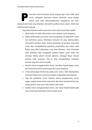 Perawatan Mesin Bubut Konvensional
4
erawatan umum bertujuan untuk menjaga agar mesin tidak cepat
rusak, sedangkan perawatan khusus dilakukan sesuai dengan
jadwal yang telah dibuat,berdasarkan pengalaman dan buku
petunjuk perawatan yang diberikan oleh pabrik pembuat mesin. patah. Akibat lain
adalah kontak langsung
Yang dapat dilakukan dalam perawatan umum pada mesin bubut adalah :
a. Mesin bubut ini tidak boleh terkena sinar matahari secara langsung.
b. Dalam pelaksanaan perawatan seperti pengantian oli pelumasan mesin
dan pemberian grease, diharuskan memakai oli yang dipersyaratkan
oleh pabrik pembuat mesin. Karena pemberian oli pelumas yang tidak
cocok akan mengakibatkan terjadinya pengerakkan atau laquer pada
bagian yang diberi pelumasan yang lama kelamaan akan bertambah
tebal akibatnya akan mengganjal gerakan bagian mesin bubut dan
menutup lubang saluran minyak pelumas, sehingga fungsi minyak
pelumas tidak sempurna. Hal ini akan mengakibatkan terjadinya
keausan yang besar dan bisa patah.
c. Setelah selesai mengoperasikan mesin, bersihkan bagian-bagian mesin
dari beram-beram hasil pemotongan dan cairan pendingin.
d. Untuk pemasangan benda kerja pada poros utama, tidak diperkenakan
memukul benda kerja secara keras dengan mengunakan palu/hammer
e. Jaga dan perhatikan secara seksama selama pengoperasian mesin,
jangan sampai beram-beram yang halus dan keras terutama beram besi
tulang jatuh ke meja mesin dan terbawa oleh eretan.
f. Setelah selesai mengoperasikan mesin, atur semua handel-handel pada
posisi netral dan mematikan sumber tenaga mesin
 
