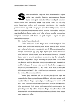 Perawatan Mesin Bubut Konvensional
8
eperti mesin-mesin yang lain, mesin bubut memiliki bagian-
bagian yang memiliki fungsinya masing-masing. Bagian-
bagian utama pada mesin bubut konvesional pada umumnya
sama walaupun merk atau buatan pabrik yang berbeda, hanya saja terkadang
posisi handel/tuas, tombol, tabel penunjukan pembubutan, dan rangkaian
penyusunan roda gigi untuk berbagai jenis pembubutan letak/posisinya berbeda.
Demikian juga cara pengoperasiannya karena memiliki fasilitas yang sama juga
tidak jauh berbeda. Bagian-bagian mesin bubut ini tentu memiliki kemungkinan
mengalami kerusakan, oleh karena itu pada bagian – bagian ini perlu
mendapatkan perawatan.
3.1. Sumbu Utama (Main Spindle)
Sumbu utama atau dikenal dengan main spindle merupakan suatu
sumbu utama mesin bubut yang berfungsi sebagai dudukan chuck (cekam),
plat pembawa, kolet, senter tetap, dan lain-lain. Di dalam chuck atau cekam
terdapat susunan roda gigi yang dapat digeser-geser melalui handel/tuas
untuk mengatur putaran mesin sesuai kebutuhan pembubutan. Di dalam
kepala tetap ini terdapat serangkaian susunan roda gigi dan roda pulley
bertingkat ataupun roda tunggal dihubungkan dengan sabuk V atau sabuk
rata. Dengan demikian, kita dapat memperoleh putaran yang berbeda-beda
apabila hubungan di antara roda tersebut diubah-ubah menggunakan
handel/tuas pengatur kecepatan (A), (C), dan (F). Roda (Pully V) bertingkat
ini biasanya terdiri dari 3 atau 4 buah keping dengan sumbu yang berbeda
dan diputar oleh sebuah motor listrik.
Putaran yang dihasilkan ada dua macam yaitu putaran cepat dan
putaran lambat. Putaran cepat biasanya dilakukan pada kerja tunggal untuk
membubut benda dengan sayatan tipis, sedangkan putaran lambat untuk
kerja ganda yaitu untuk membubut dengan tenaga besar dan pemakanannya
tebal (pengasaran). Arah putaran mesin dapat dibalik menggunakan tuas
pembalik putaran (C), hal ini diperlukan dengan maksud misalnya untuk
membubut ulir atau untuk membubut dengan arah berlawanan sesuai dengan
sudut mata potong pahat.
 