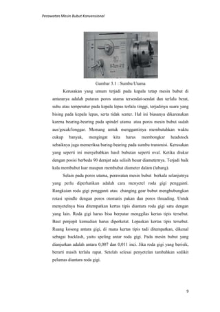 Perawatan Mesin Bubut Konvensional
9
Gambar 3.1 : Sumbu Utama
Kerusakan yang umum terjadi pada kepala tetap mesin bubut di
antaranya adalah putaran poros utama tersendat-sendat dan terlalu berat,
suhu atau temperatur pada kepala lepas terlalu tinggi, terjadinya suara yang
bising pada kepala lepas, serta tidak senter. Hal ini biasanya dikarenakan
karena bearing-bearing pada spindel utama atau poros mesin bubut sudah
aus/gocak/longgar. Memang untuk menggantinya membutuhkan waktu
cukup banyak, mengingat kita harus membongkar headstock
sebaiknya juga memeriksa baring-bearing pada sumbu transmisi. Kerusakan
yang seperti ini menyebabkan hasil bubutan seperti oval. Ketika diukur
dengan posisi berbeda 90 derajat ada selisih besar diameternya. Terjadi baik
kala membubut luar maupun membubut diameter dalam (lubang).
Selain pada poros utama, perawatan mesin bubut berkala selanjutnya
yang perlu diperhatikan adalah cara menyetel roda gigi pengganti.
Rangkaian roda gigi pengganti atau changing gear bubut menghubungkan
rotasi spindle dengan poros otomatis pakan dan poros threading. Untuk
menyetelnya bisa ditempatkan kertas tipis diantara roda gigi satu dengan
yang lain. Roda gigi harus bisa berputar menggilas kertas tipis tersebut.
Baut penjepit kemudian harus diperketat. Lepaskan kertas tipis tersebut.
Ruang kosong antara gigi, di mana kertas tipis tadi ditempatkan, dikenal
sebagai backlash, yaitu speling antar roda gigi. Pada mesin bubut yang
dianjurkan adalah antara 0,007 dan 0,011 inci. Jika roda gigi yang berisik,
berarti masih terlalu rapat. Setelah selesai penyetelan tambahkan sedikit
pelumas diantara roda gigi.
 