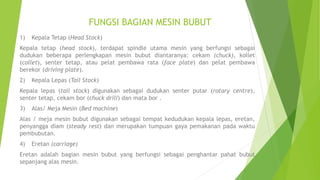 FUNGSI BAGIAN MESIN BUBUT
1) Kepala Tetap (Head Stock)
Kepala tetap (head stock), terdapat spindle utama mesin yang berfungsi sebagai
dudukan beberapa perlengkapan mesin bubut diantaranya: cekam (chuck), kollet
(collet), senter tetap, atau pelat pembawa rata (face plate) dan pelat pembawa
berekor (driving plate).
2) Kepala Lepas (Tail Stock)
Kepala lepas (tail stock) digunakan sebagai dudukan senter putar (rotary centre),
senter tetap, cekam bor (chuck drill) dan mata bor .
3) Alas/ Meja Mesin (Bed machine)
Alas / meja mesin bubut digunakan sebagai tempat kedudukan kepala lepas, eretan,
penyangga diam (steady rest) dan merupakan tumpuan gaya pemakanan pada waktu
pembubutan.
4) Eretan (carriage)
Eretan adalah bagian mesin bubut yang berfungsi sebagai penghantar pahat bubut
sepanjang alas mesin.
 