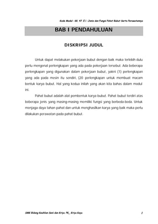 Kode Modul : KK. 47. E.1 :Jenis dan Fungsi Pahat Bubut Serta Perawatannya

BAB I PENDAHULUAN
DISKRIPSI JUDUL
Untuk dapat melakukan pekerjaan bubut dengan baik maka terlebih dulu
perlu mengenal perlengkapan yang ada pada pekerjaan tersebut. Ada beberapa
perlengkapan yang digunakan dalam pekerjaan bubut, yakni (1) perlengkapan
yang ada pada mesin itu sendiri, (20 perlengkapan untuk membuat macam
bentuk karya bubut. Hal yang kedua inilah yang akan kita bahas dalam modul
ini.
Pahat bubut adalah alat pembentuk karya bubut. Pahat bubut terdiri atas
beberapa jenis yang masing-masing memiliki fungsi yang berbeda-beda. Untuk
menjaga daya tahan pahat dan untuk menghasilkan karya yang baik maka perlu
dilakukan perawatan pada pahat bubut.

SMK Bidang Keahlian Seni dan Kriya. PK_ Kriya Kayu

1

 