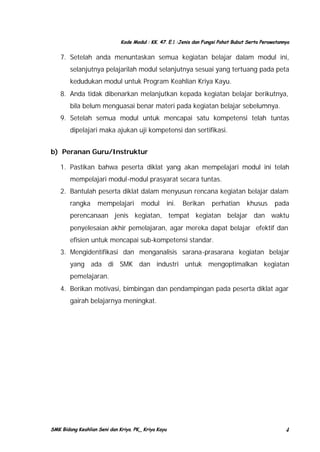 Kode Modul : KK. 47. E.1 :Jenis dan Fungsi Pahat Bubut Serta Perawatannya

7. Setelah anda menuntaskan semua kegiatan belajar dalam modul ini,
selanjutnya pelajarilah modul selanjutnya sesuai yang tertuang pada peta
kedudukan modul untuk Program Keahlian Kriya Kayu.
8. Anda tidak dibenarkan melanjutkan kepada kegiatan belajar berikutnya,
bila belum menguasai benar materi pada kegiatan belajar sebelumnya.
9. Setelah semua modul untuk mencapai satu kompetensi telah tuntas
dipelajari maka ajukan uji kompetensi dan sertifikasi.
b) Peranan Guru/Instruktur
1. Pastikan bahwa peserta diklat yang akan mempelajari modul ini telah
mempelajari modul-modul prasyarat secara tuntas.
2. Bantulah peserta diklat dalam menyusun rencana kegiatan belajar dalam
rangka

mempelajari

modul

ini.

Berikan

perhatian

khusus

pada

perencanaan jenis kegiatan, tempat kegiatan belajar dan waktu
penyelesaian akhir pemelajaran, agar mereka dapat belajar efektif dan
efisien untuk mencapai sub-kompetensi standar.
3. Mengidentifikasi dan menganalisis sarana-prasarana kegiatan belajar
yang ada di SMK dan industri untuk mengoptimalkan kegiatan
pemelajaran.
4. Berikan motivasi, bimbingan dan pendampingan pada peserta diklat agar
gairah belajarnya meningkat.

SMK Bidang Keahlian Seni dan Kriya. PK_ Kriya Kayu

4

 