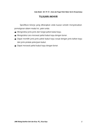 Kode Modul : KK. 47. E.1 :Jenis dan Fungsi Pahat Bubut Serta Perawatannya

TUJUAN AKHIR
Spesifikasi kinerja yang diharapkan anda kuasai setelah menyelesaikan
pemelajaran dalam modul ini, yakni anda:
? Mengetahui jenis-jenis dan fungsi pahat bubut kayu.
? Mengetahui cara merawat pahat bubut kayu dengan benar.
? Dapat memilih jenis-jenis pahat bubut kayu sesuai dengan jenis bahan kayu
dan jenis produk pekerjaan bubut.
? Dapat merawat pahat bubut kayu dengan benar.

SMK Bidang Keahlian Seni dan Kriya. PK_ Kriya Kayu

5

 