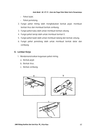 Kode Modul : KK. 47. E.1 :Jenis dan Fungsi Pahat Bubut Serta Perawatannya

-

Pahat bulat.

-

Pahat pemotong.

2. Fungsi pahat miring ialah menghaluskan bentuk pejal, membuat
bentuk tirus dan membuat bentuk cembung.
3. Fungsi pahat kuku ialah untuk membuat bentuk cekung.
4. Fungsi pahat lancip ialah untuk membuat bentuk V.
5. Fungsi pahat bulat ialah untuk membuat lubang dan bentuk cekung.
6. Fungsi pahat pemotong ialah untuk membuat bentuk datar dan
cembung.
G. Lembar Kerja
1. Mendemonstrasikan kegunaan pahat miring.
a. Bentuk pejal.
b. Bentuk tirus.
c. Bentuk cembung.

SMK Bidang Keahlian Seni dan Kriya. PK_ Kriya Kayu

12

 