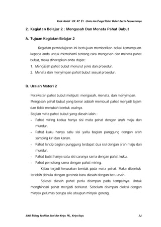 Kode Modul : KK. 47. E.1 :Jenis dan Fungsi Pahat Bubut Serta Perawatannya

2. Kegiatan Belajar 2 : Mengasah Dan Menata Pahat Bubut
A. Tujuan Kegiatan Belajar 2
Kegiatan pembelajaran ini bertujuan memberikan bekal kemampuan
kepada anda untuk memahami tentang cara mengasah dan menata pahat
bubut, maka diharapkan anda dapat:
1. Mengasah pahat bubut menurut jenis dan prosedur.
2. Menata dan menyimpan pahat bubut sesuai prosedur.

B. Uraian Materi 2
Perawatan pahat bubut meliputi; mengasah, menata, dan menyimpan.
Mengasah pahat bubut yang benar adalah membuat pahat menjadi tajam
dan tidak merubah bentuk asalnya.
Bagian mata pahat bubut yang diasah ialah :
-

Pahat miring kedua hanya sisi mata pahat dengan arah maju dan
mundur.

-

Pahat kuku hanya satu sisi yaitu bagian punggung dengan arah
samping kiri dan kanan.

-

Pahat lancip bagian punggung terdapat dua sisi dengan arah maju dan
mundur.

-

Pahat bulat hanya satu sisi caranya sama dengan pahat kuku.

-

Pahat pemotong sama dengan pahat miring.
Kalau terjadi kerusakan bentuk pada mata pahat. Maka dibentuk

terlebih dahulu dengan gerenda baru diasah dengan batu asah.
Selesai diasah pahat perlu disimpan pada tempatnya. Untuk
menghindari pahat menjadi berkarat. Sebelum disimpan diolesi dengan
minyak pelumas berupa olie ataupun minyak goreng.

SMK Bidang Keahlian Seni dan Kriya. PK_ Kriya Kayu

14

 