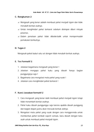 Kode Modul : KK. 47. E.1 :Jenis dan Fungsi Pahat Bubut Serta Perawatannya

C. Rangkuman 2
? Mengasah yang benar adalah membuat pahat menjadi tajam dan tidak
merubah bentuk asalnya.
? Untuk menghindari pahat berkarat sebelum disimpan diberi minyak
pelumas.
? Dalam penataan pahat tidak dibolak-balik untuk mempermudah
pemakaian berikutnya.

D. Tugas 2
Mengasah pahat bubut satu set dengan tidak merubah bentuk asalnya.

E. Tes Formatif 2
1. Jelaskan bagaimana mengasah yang benar !
2. Jelaskan

mengapa

pahat

kuku

yang

diasah

hanya

bagian

punggungnya saja !
3. Bagaimana cara mengatasi mata pahat yang rusak !
4. Jelaskan cara menghindari pahat berkarat !

F. Kunci Jawaban formatif 2
1. Cara mengasah yang benar ialah membuat pahat menjadi tajam tetapi
tidak menambah bentuk asalnya.
2. Pahat kuku diasah punggungya saja karena apabila diasah punggung
dan bagian depan justru akan merusak bentuk aslinya.
3. Mengatasi mata pahat yang rusak dengan cara menggerenda untuk
membentuk pahat kembali seperti semula, baru diasah dengan batu
asah untuk membuat pahat menjadi tajam.
SMK Bidang Keahlian Seni dan Kriya. PK_ Kriya Kayu

15

 
