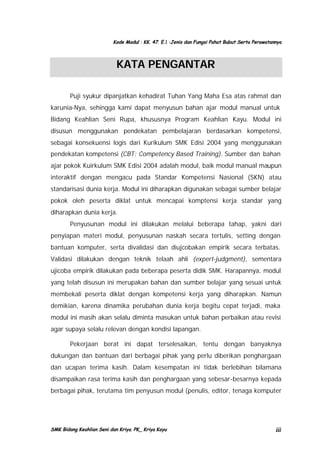 Kode Modul : KK. 47. E.1 :Jenis dan Fungsi Pahat Bubut Serta Perawatannya

KATA PENGANTAR
Puji syukur dipanjatkan kehadirat Tuhan Yang Maha Esa atas rahmat dan
karunia-Nya, sehingga kami dapat menyusun bahan ajar modul manual untuk
Bidang Keahlian Seni Rupa, khususnya Program Keahlian Kayu. Modul ini
disusun menggunakan pendekatan pembelajaran berdasarkan kompetensi,
sebagai konsekuensi logis dari Kurikulum SMK Edisi 2004 yang menggunakan
pendekatan kompetensi (CBT: Competency Based Training). Sumber dan bahan
ajar pokok Kuirkulum SMK Edisi 2004 adalah modul, baik modul manual maupun
interaktif dengan mengacu pada Standar Kompetensi Nasional (SKN) atau
standarisasi dunia kerja. Modul ini diharapkan digunakan sebagai sumber belajar
pokok oleh peserta diklat untuk mencapai komptensi kerja standar yang
diharapkan dunia kerja.
Penyusunan modul ini dilakukan melalui beberapa tahap, yakni dari
penyiapan materi modul, penyusunan naskah secara tertulis, setting dengan
bantuan komputer, serta divalidasi dan diujcobakan empirik secara terbatas.
Validasi dilakukan dengan teknik telaah ahli (expert-judgment), sementara
ujicoba empirik dilakukan pada beberapa peserta didik SMK. Harapannya, modul
yang telah disusun ini merupakan bahan dan sumber belajar yang sesuai untuk
membekali peserta diklat dengan kompetensi kerja yang diharapkan. Namun
demikian, karena dinamika perubahan dunia kerja begitu cepat terjadi, maka
modul ini masih akan selalu diminta masukan untuk bahan perbaikan atau revisi
agar supaya selalu relevan dengan kondisi lapangan.
Pekerjaan berat ini dapat terselesaikan, tentu dengan banyaknya
dukungan dan bantuan dari berbagai pihak yang perlu diberikan penghargaan
dan ucapan terima kasih. Dalam kesempatan ini tidak berlebihan bilamana
disampaikan rasa terima kasih dan penghargaan yang sebesar-besarnya kepada
berbagai pihak, terutama tim penyusun modul (penulis, editor, tenaga komputer

SMK Bidang Keahlian Seni dan Kriya. PK_ Kriya Kayu

iii

 