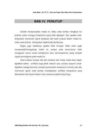 Kode Modul : KK. 47. E.1 :Jenis dan Fungsi Pahat Bubut Serta Perawatannya

BAB IV. PENUTUP
Setelah menyelesaikan modul ini. Maka anda berhak mengikuti tes
praktek untuk menguji kompetensi yang telah dipelajari. Dan apabila anda
dinyatakan memenuhi syarat kelulusan dari hasil evaluasi dalam modul ini,
maka anda berhak melanjutkan topik/modul berikutnya.
Begitu juga sebaliknya apabila tidak tercapai. Maka anda wajib
memperbaiki/mengulangi

modul

ini, sampai

anda

benar-benar

telah

menguasai secara tuntas kompotensi atau sub-kompetensi yang menjadi
tujuan pemelajaran pada modul ini.
Hasil evaluasi berupa nilai dari intruktur dari setiap modul akan dapat
dijadikan bahan verifikasi bagi pihak industri atau asosiasi properti untuk
dijadikan sebagai penentu standart pemenuhan kompetensi tertentu dan bila
memenuhi syarat anda berhak mendapatkan sertifikat kompetensi yang
dikeluarkan oleh dunia industri atau asosiasi produksi Kriya Kayu.

SMK Bidang Keahlian Seni dan Kriya. PK_ Kriya Kayu

22

 