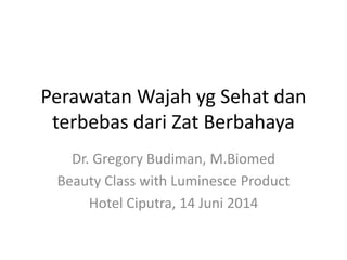 Perawatan Wajah yg Sehat dan
terbebas dari Zat Berbahaya
Dr. Gregory Budiman, M.Biomed
Beauty Class with Luminesce Product
Hotel Ciputra, 14 Juni 2014
 