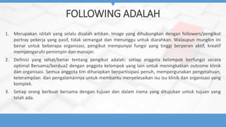 FOLLOWING ADALAH
1. Merupakan istilah yang selalu disalah artikan. Image yang dihubungkan dengan followers/pengikut
portray pekerja yang pasif, tidak semangat dan menunggu untuk diarahkan. Walaupun mungkin ini
benar untuk beberapa organisasi, pengikut mempunyai fungsi yang tinggi berperan aktif, kreatif
mempengaruhi pemimpin dan manajer.
2. Definisi yang sehat/benar tentang pengikut adalah: setiap anggota kelompok berfungsi secara
optimal Bersama/berdua2 dengan anggota kelompok yang lain untuk meningkatkan outcome klinik
dan organisasi. Semua anggota tim diharapkan berpartisipasi penuh, mempergunakan pengetahuan,
keterampilan dan pengalamannya untuk membantu menyelesaikan isu isu klinik dan organisasi yang
komplek.
3. Setiap orang berbuat bersama dengan tujuan dan dalam irama yang ditujukan untuk tujuan yang
telah ada.
 