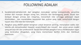 FOLLOWING ADALAH
4. Karakteristik-kafrakteristik dari pengikut mencakup: acting synergistically, penerima
arahan dari manajer dengan orang lain, antusias dan bertanggung jawab, bicara dan
berbuat dengan prinsip dan integritas, menambah nilai sehingga pekerjaan dapat
diselesaikan , dan menanyakan keputusan dan arahan yang tidak sama/cocok dengan
tujuan atau nilai nilai dari kelompok.
5. Pengikut yang efektif adalah keinginan untuk berperan penting, menyiapkan waktu dan
talenta utk menyelesaikan masalah secara kreatif dan inovatif dan untuk peran model
yang percaya diri dan professional. Secara bersamaan pengikut harus melaksanakan tugas
yang terstruktur ditugaskan, yang mana memerlukan berfikir kritis dan membuat
keputusan.
 