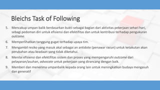 Bleichs Task of Following
5. Mencakup umpan balik berdasarkan bukti sebagai bagian dari aktivitas pekerjaan sehari hari,
sebagi pedoman diri untuk efisiensi dan efektifitas dan untuk kontribusi terhadap pengukuran
outcome.
6. Memperlihatkan tanggung gugat terhadap upaya tim.
7. Mengambil resiko yang masuk akal sebagai an antidote (penawar racun) untuk ketakutan akan
perubahan atau keadaan yang tidak diketahui.
8. Menilai efisiensi dan efektifitas sistem dan proses yang mempengaruhi outcome dari
pelayanan/asuhan, advocate untuk pekerjaan yang dirancang dengan baik.
9. Memberi dan menerima umpanbalik kepada orang lain untuk meningkatkan budaya mengasuh
dan generatif
 