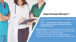 Siapa Perawat Manajer ?
Dalam konteks Perkembangan Profesi Keperawatan, Siapa
saya ?
Saya …… adalah PERAWAT MANAJER, yang diberi
kesempatan dan amanah untuk beribadah melalui
PERAN-PERAN SAYA.
Perawat Manajer: Seseorang yang telah memenuhi syarat untuk
mengelola pelayanan – asuhan keperawatan di fasyankes dengan
jenjang peran lower, middle dan top manager.
Pemimpin, bukan hanya membimbing stafnya tetapi juga
mengadopt ide dan praktik baru untuk pelayanan-asuhan terbaik.
 