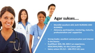 Agar sukses….
• Memiliki excellent skill, both NURSING AND
BUSINESS
• Advocacy, participation, mentoring, maturity,
professionalism and supportive
• Strong leader, excellent communication and interest
in the bisniss.
• Kualifikasi: BSN, RN, MIN 5 yrs experience,
MSN/MHA/MBA, for this Career path.
• Salary antara 59.212 – 108.478 $ US/ year.
 